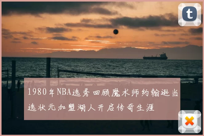 1980年NBA选秀回顾魔术师约翰逊当选状元加盟湖人开启传奇生涯