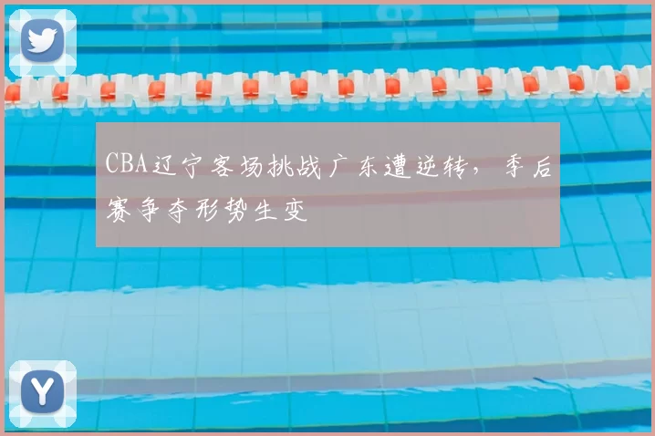 CBA辽宁客场挑战广东遭逆转，季后赛争夺形势生变