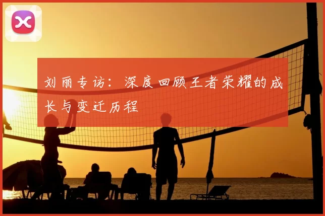 刘丽专访：深度回顾王者荣耀的成长与变迁历程