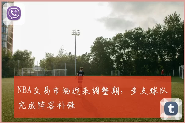 NBA交易市场迎来调整期，多支球队完成阵容补强