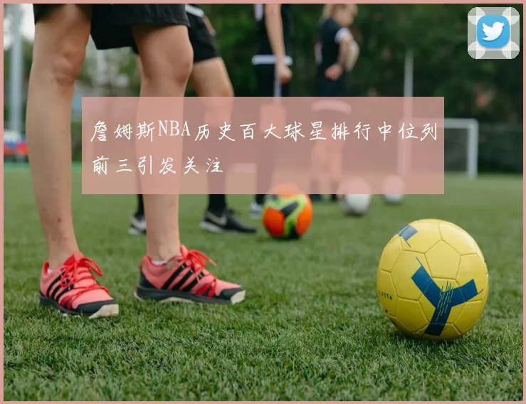詹姆斯NBA历史百大球星排行中位列前三引发关注