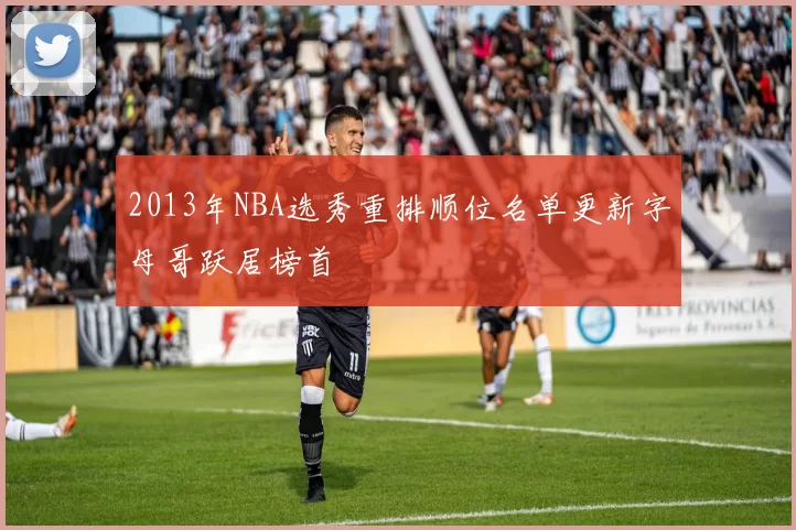 2013年NBA选秀重排顺位名单更新字母哥跃居榜首