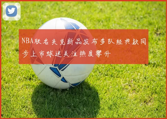 NBA联名夹克新品发布多队经典款同步上市球迷关注热度攀升