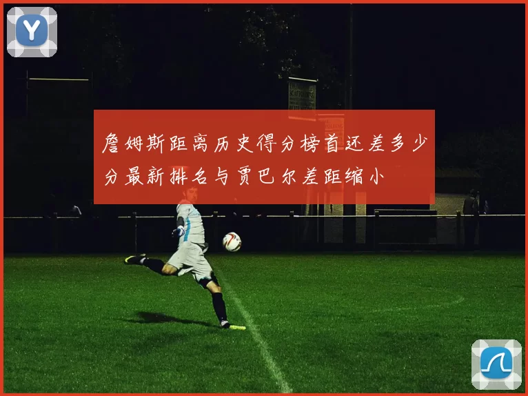 詹姆斯距离历史得分榜首还差多少分最新排名与贾巴尔差距缩小