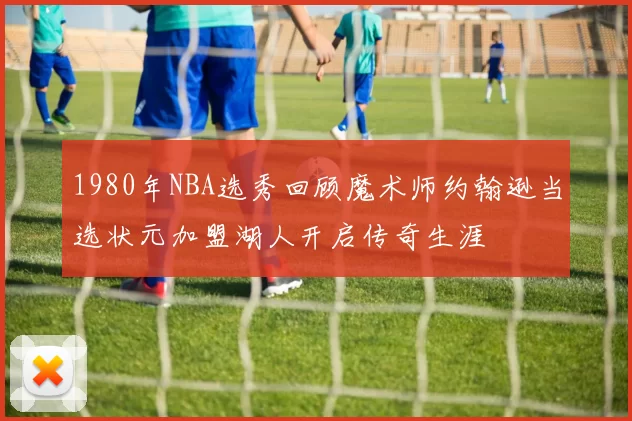 1980年NBA选秀回顾魔术师约翰逊当选状元加盟湖人开启传奇生涯