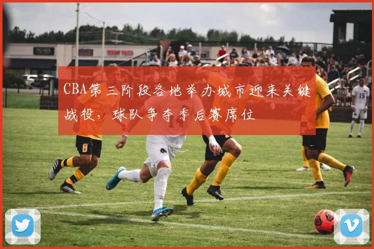 CBA第三阶段各地举办城市迎来关键战役，球队争夺季后赛席位
