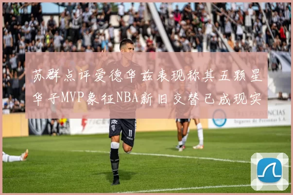 苏群点评爱德华兹表现称其五颗星华子MVP象征NBA新旧交替已成现实