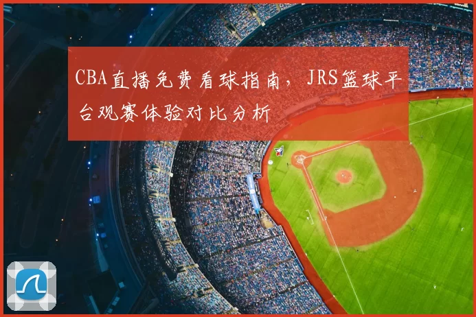 CBA直播免费看球指南，JRS篮球平台观赛体验对比分析