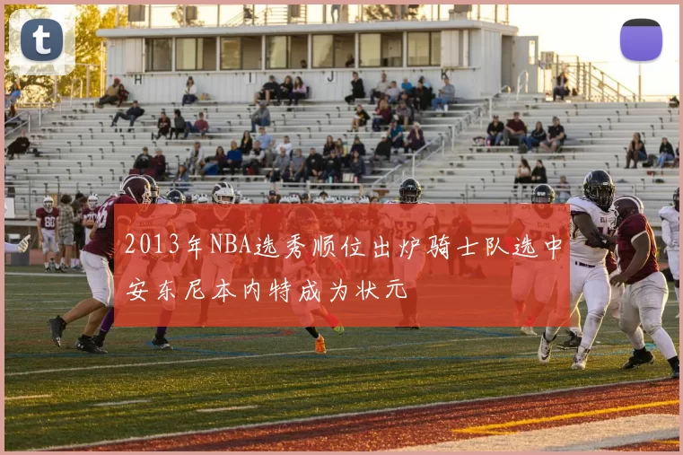 2013年NBA选秀顺位出炉骑士队选中安东尼本内特成为状元
