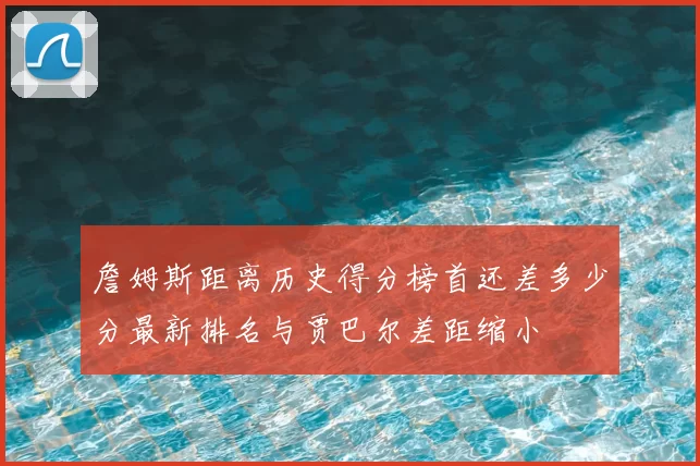 詹姆斯距离历史得分榜首还差多少分最新排名与贾巴尔差距缩小
