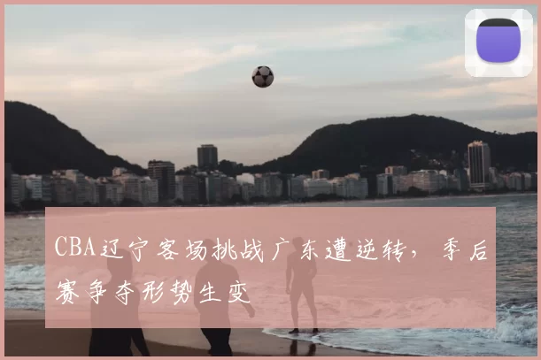 CBA辽宁客场挑战广东遭逆转，季后赛争夺形势生变