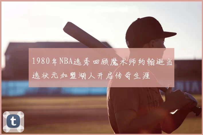 1980年NBA选秀回顾魔术师约翰逊当选状元加盟湖人开启传奇生涯