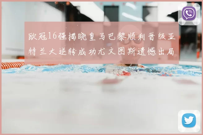 欧冠16强揭晓皇马巴黎顺利晋级亚特兰大逆转成功尤文图斯遗憾出局