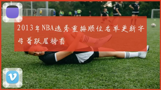 2013年NBA选秀重排顺位名单更新字母哥跃居榜首