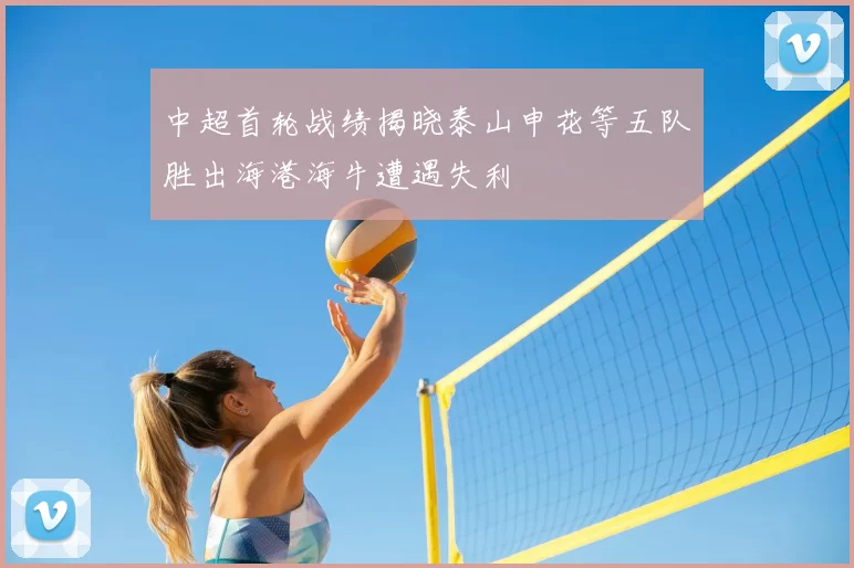 中超首轮战绩揭晓泰山申花等五队胜出海港海牛遭遇失利