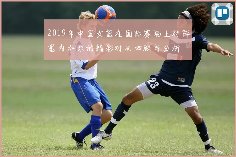 2019年中国女篮在国际赛场上对阵塞内加尔的精彩对决回顾与分析