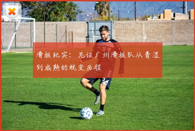 滑板纪实：见证广州滑板队从青涩到成熟的蜕变历程
