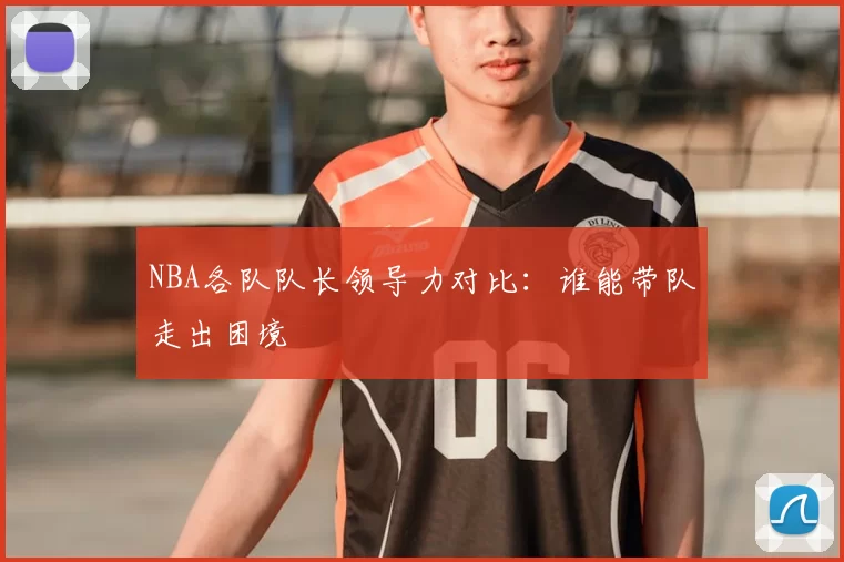 NBA各队队长领导力对比：谁能带队走出困境