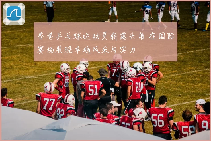 香港乒乓球运动员崭露头角 在国际赛场展现卓越风采与实力