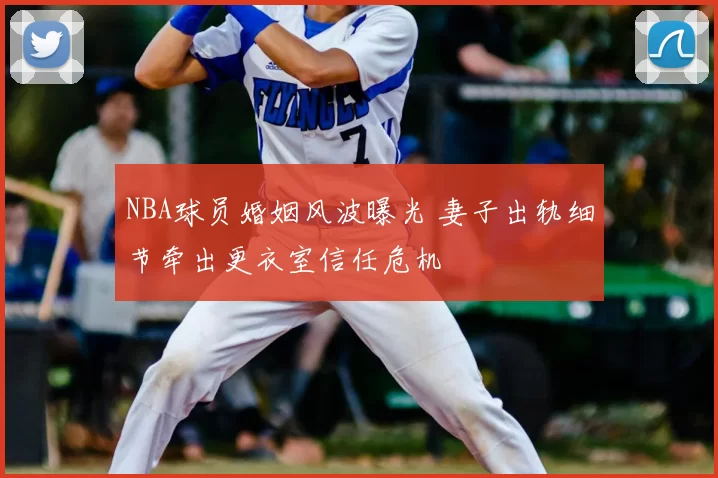 NBA球员婚姻风波曝光 妻子出轨细节牵出更衣室信任危机