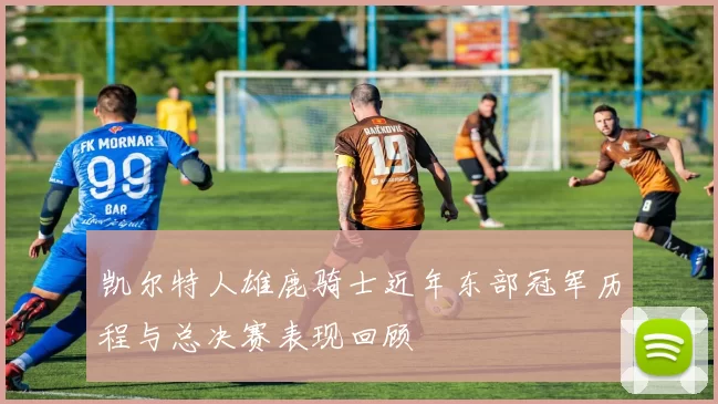 凯尔特人雄鹿骑士近年东部冠军历程与总决赛表现回顾