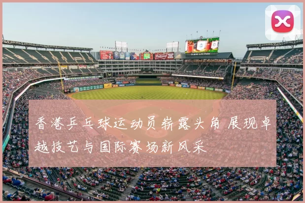 香港乒乓球运动员崭露头角 展现卓越技艺与国际赛场新风采