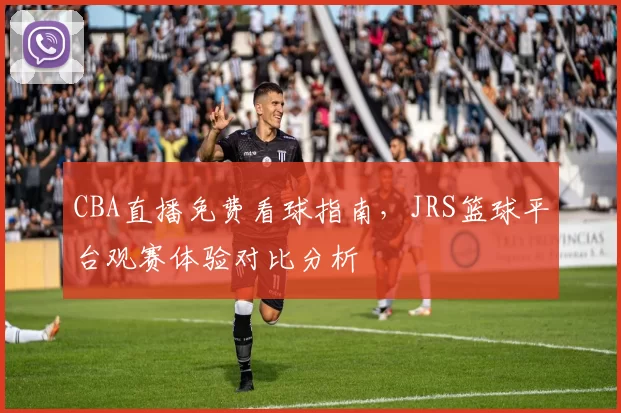 CBA直播免费看球指南，JRS篮球平台观赛体验对比分析