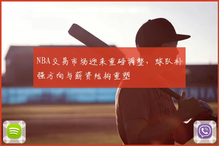 NBA交易市场迎来重磅调整，球队补强方向与薪资结构重塑