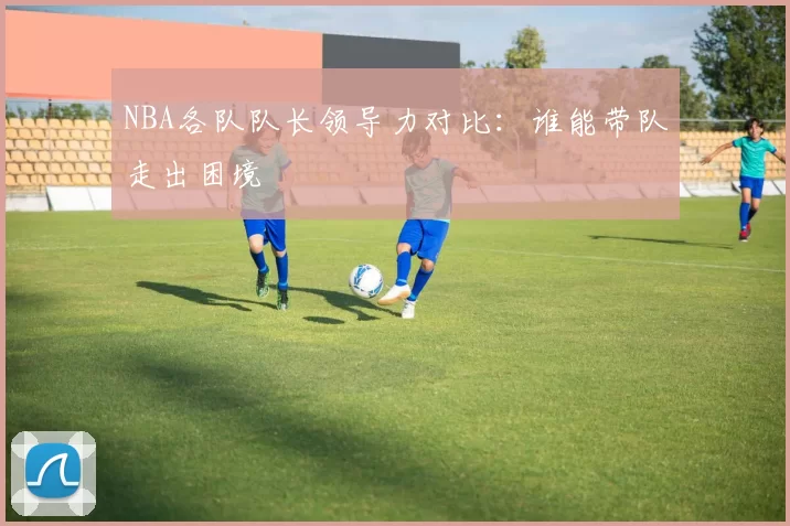 NBA各队队长领导力对比：谁能带队走出困境