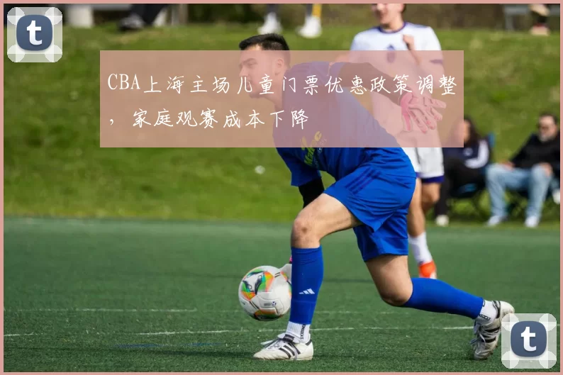 CBA上海主场儿童门票优惠政策调整，家庭观赛成本下降