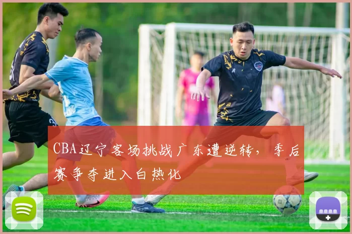 CBA辽宁客场挑战广东遭逆转，季后赛争夺进入白热化