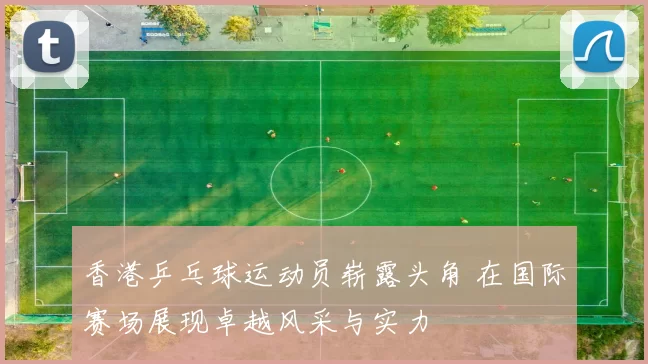 香港乒乓球运动员崭露头角 在国际赛场展现卓越风采与实力