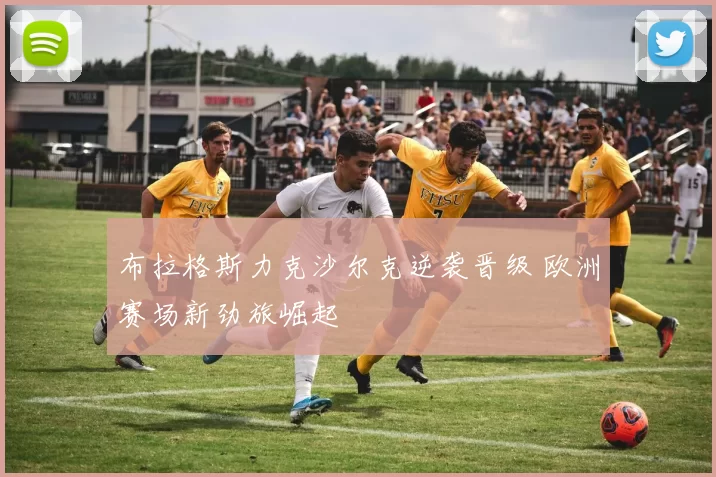 布拉格斯力克沙尔克逆袭晋级 欧洲赛场新劲旅崛起