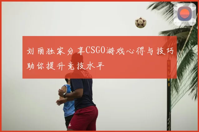 刘丽独家分享CSGO游戏心得与技巧助你提升竞技水平