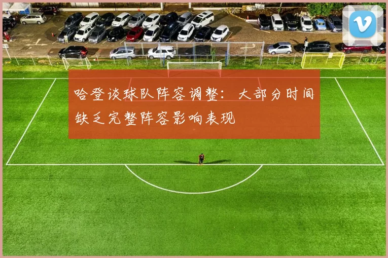 哈登谈球队阵容调整：大部分时间缺乏完整阵容影响表现