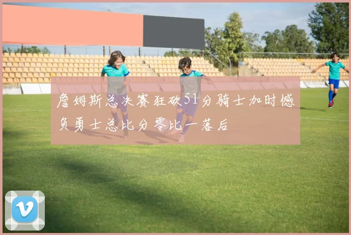 詹姆斯总决赛狂砍51分骑士加时憾负勇士总比分零比一落后