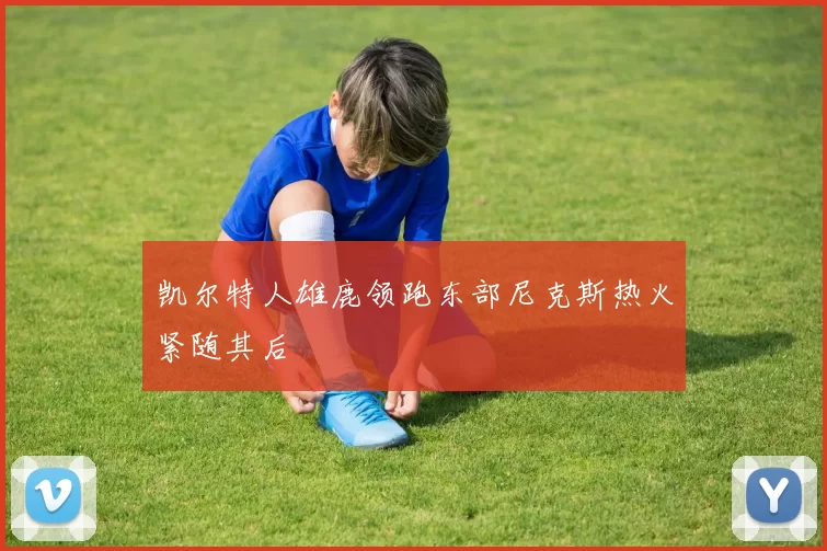 凯尔特人雄鹿领跑东部尼克斯热火紧随其后