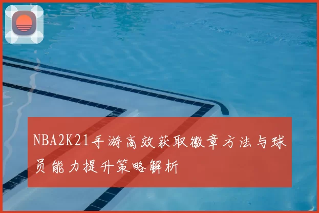 NBA2K21手游高效获取徽章方法与球员能力提升策略解析